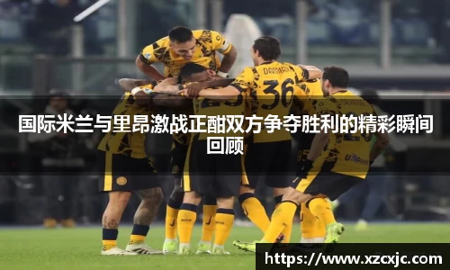 国际米兰与里昂激战正酣双方争夺胜利的精彩瞬间回顾